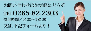 お問い合わせはお気軽にどうぞTEL.0265-82-2303受付時間／9：00〜18：00又は、下記フォームより！