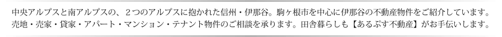 中央アルプスと南アルプスの、２つのアルプスに抱かれた信州・伊那谷。駒ヶ根市を中心に伊那谷の不動産物件をご紹介しています。売地・売家・貸家・アパート・マンション・テナント物件のご相談を承ります。田舎暮らしも【あるぷす不動産】がお手伝いします。